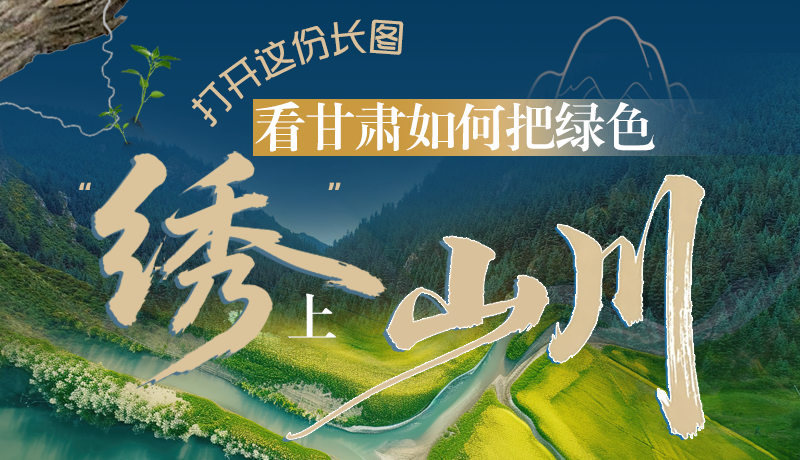 長(zhǎng)圖|打開(kāi)這份長(zhǎng)圖，看甘肅如何把綠色“繡”上山川